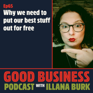 episode 65 Good Business Potdcast with Illana Burk, Why we need to put our best stuff out for free